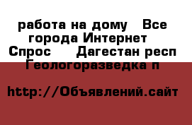 работа на дому - Все города Интернет » Спрос   . Дагестан респ.,Геологоразведка п.